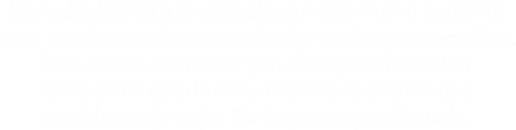 Nos adaptamos a tu espacio, por este motivo podemos crear nuestras escaleras a cualquier ancho que necesites. Cada casa es un mundo y en ellas queremos entrar. Dinos cómo es tu hueco y nosotros te diremos qué medida encaja mejor. No te preocupes de nada.